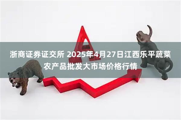 浙商证券证交所 2025年4月27日江西乐平蔬菜农产品批发大市场价格行情