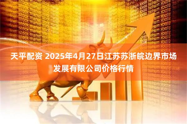 天平配资 2025年4月27日江苏苏浙皖边界市场发展有限公司价格行情