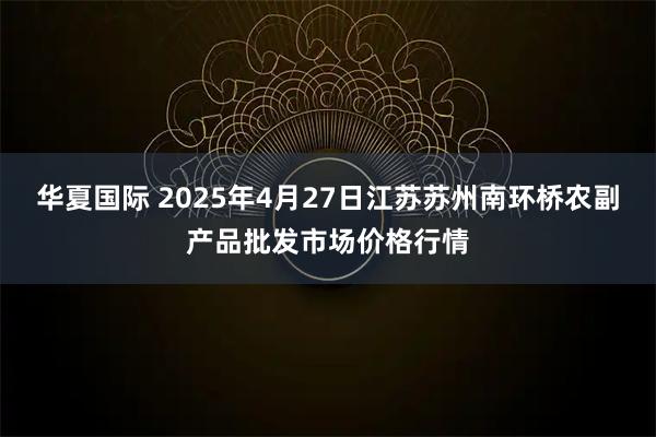 华夏国际 2025年4月27日江苏苏州南环桥农副产品批发市场价格行情