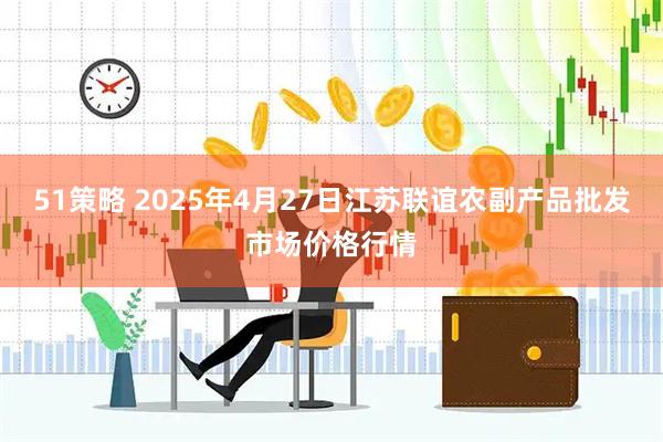 51策略 2025年4月27日江苏联谊农副产品批发市场价格行情