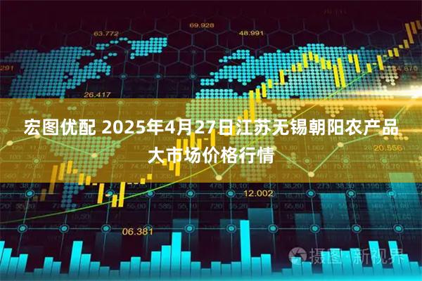 宏图优配 2025年4月27日江苏无锡朝阳农产品大市场价格行情