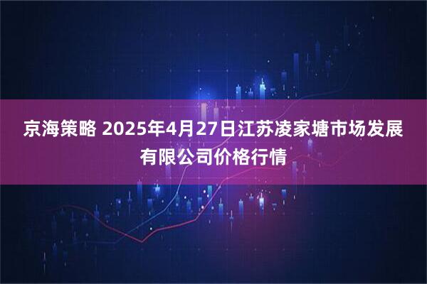 京海策略 2025年4月27日江苏凌家塘市场发展有限公司价格行情