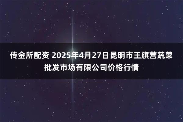 传金所配资 2025年4月27日昆明市王旗营蔬菜批发市场有限公司价格行情