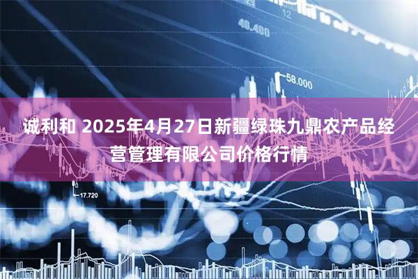 诚利和 2025年4月27日新疆绿珠九鼎农产品经营管理有限公司价格行情