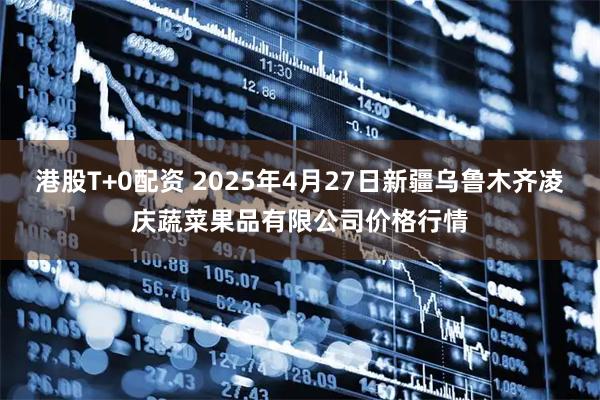 港股T+0配资 2025年4月27日新疆乌鲁木齐凌庆蔬菜果品有限公司价格行情