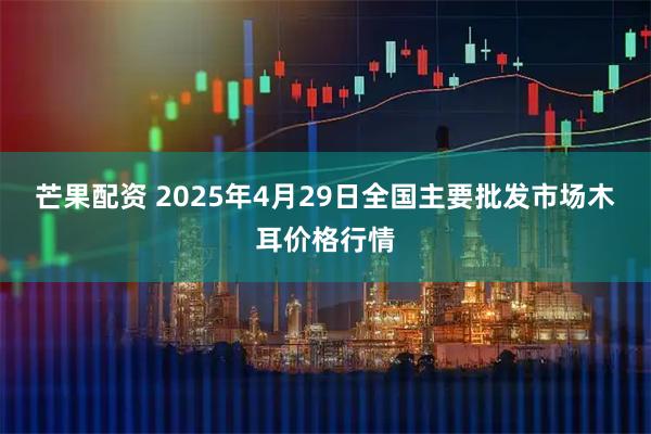 芒果配资 2025年4月29日全国主要批发市场木耳价格行情