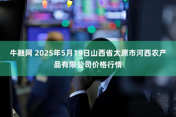 牛融网 2025年5月19日山西省太原市河西农产品有限公司价格行情