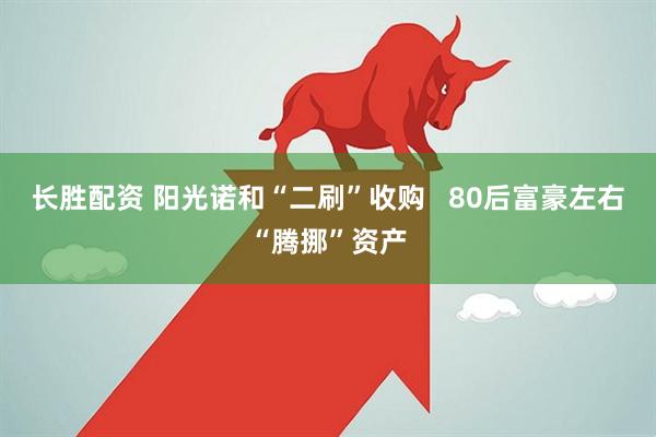 长胜配资 阳光诺和“二刷”收购   80后富豪左右“腾挪”资产
