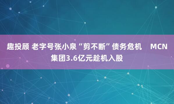 趣投顾 老字号张小泉“剪不断”债务危机    MCN集团3.6亿元趁机入股