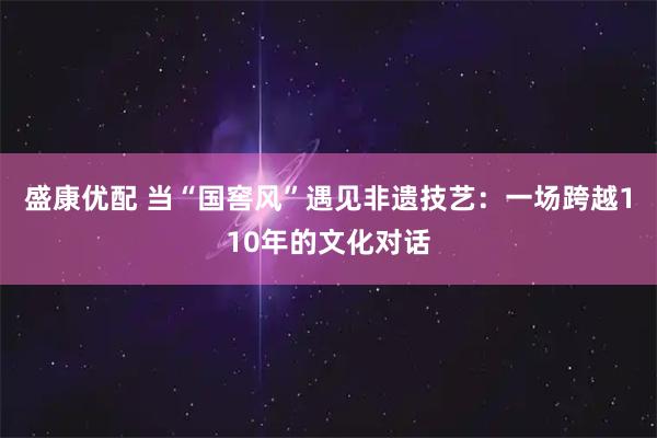 盛康优配 当“国窖风”遇见非遗技艺：一场跨越110年的文化对话