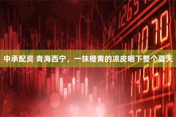 中承配资 青海西宁，一抹橙黄的凉皮咽下整个夏天