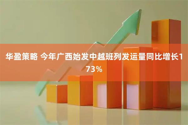 华盈策略 今年广西始发中越班列发运量同比增长173%