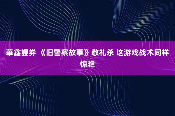 華鑫證券 《旧警察故事》敬礼杀 这游戏战术同样惊艳