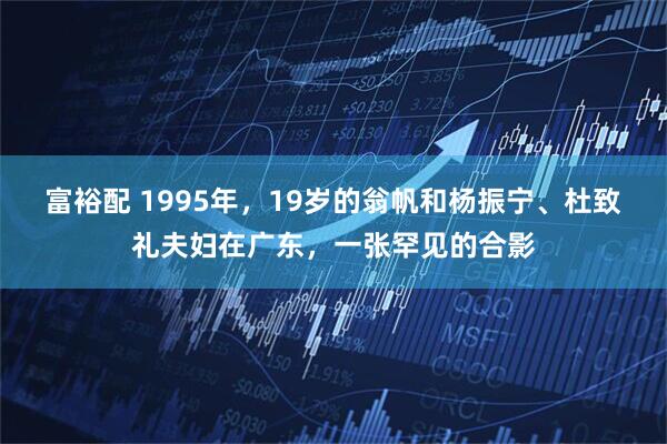 富裕配 1995年，19岁的翁帆和杨振宁、杜致礼夫妇在广东，一张罕见的合影