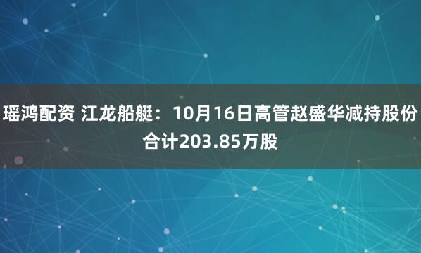 瑶鸿配资 江龙船艇：10月16日高管赵盛华减持股份合计203.85万股
