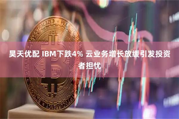 昊天优配 IBM下跌4% 云业务增长放缓引发投资者担忧