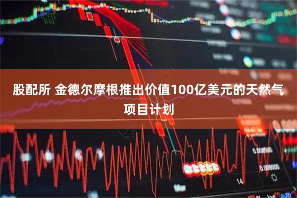 股配所 金德尔摩根推出价值100亿美元的天然气项目计划