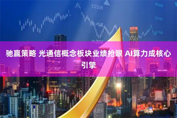 驰赢策略 光通信概念板块业绩抢眼 AI算力成核心引擎