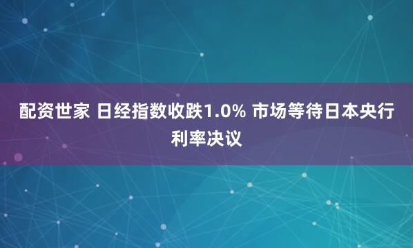 配资世家 日经指数收跌1.0% 市场等待日本央行利率决议