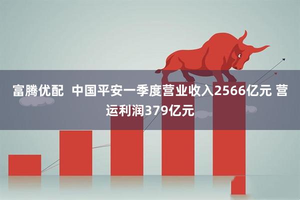 富腾优配  中国平安一季度营业收入2566亿元 营运利润379亿元