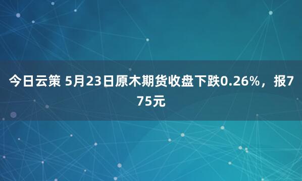 今日云策 5月23日原木期货收盘下跌0.26%，报775元
