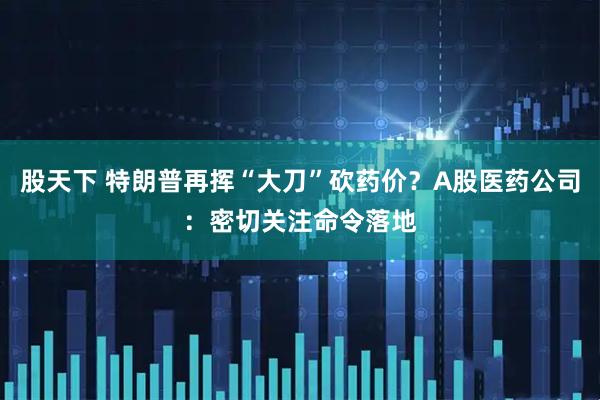 股天下 特朗普再挥“大刀”砍药价？A股医药公司：密切关注命令落地