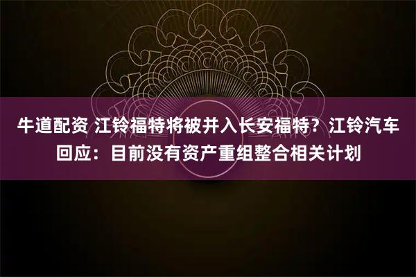 牛道配资 江铃福特将被并入长安福特？江铃汽车回应：目前没有资产重组整合相关计划
