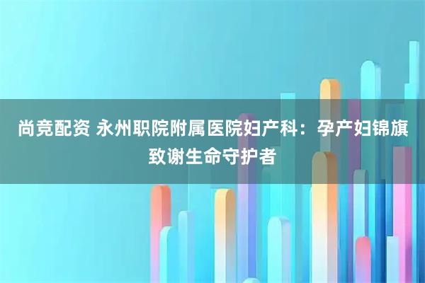 尚竞配资 永州职院附属医院妇产科：孕产妇锦旗致谢生命守护者