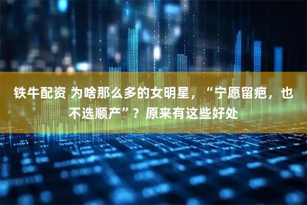 铁牛配资 为啥那么多的女明星，“宁愿留疤，也不选顺产”？原来有这些好处