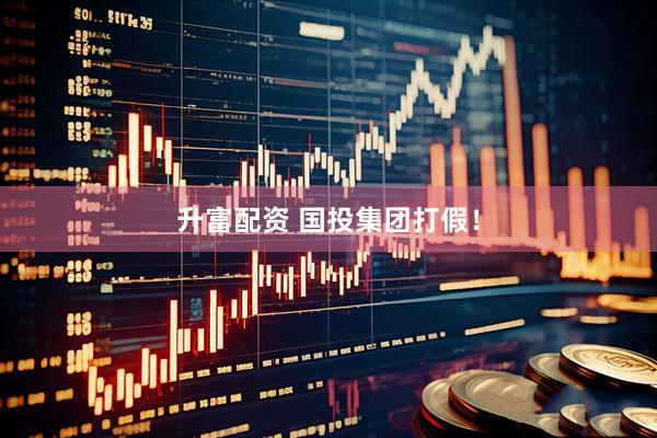 升富配资 国投集团打假！