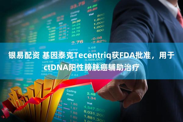 银易配资 基因泰克Tecentriq获FDA批准，用于ctDNA阳性膀胱癌辅助治疗