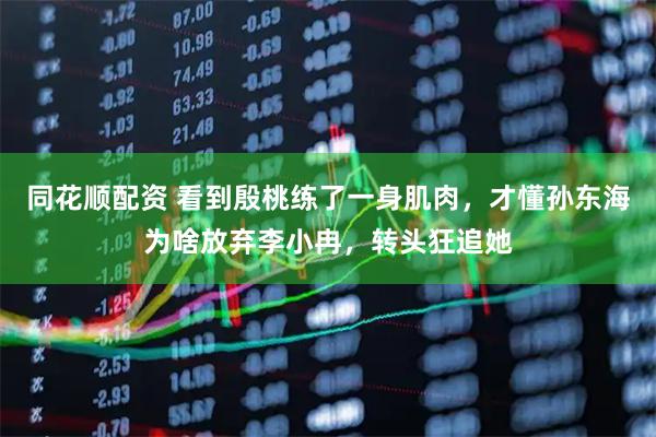 同花顺配资 看到殷桃练了一身肌肉，才懂孙东海为啥放弃李小冉，转头狂追她