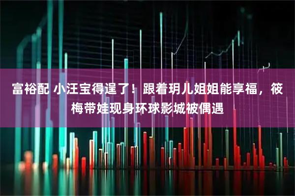 富裕配 小汪宝得逞了！跟着玥儿姐姐能享福，筱梅带娃现身环球影城被偶遇