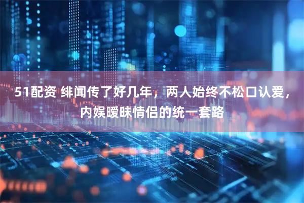 51配资 绯闻传了好几年，两人始终不松口认爱，内娱暧昧情侣的统一套路